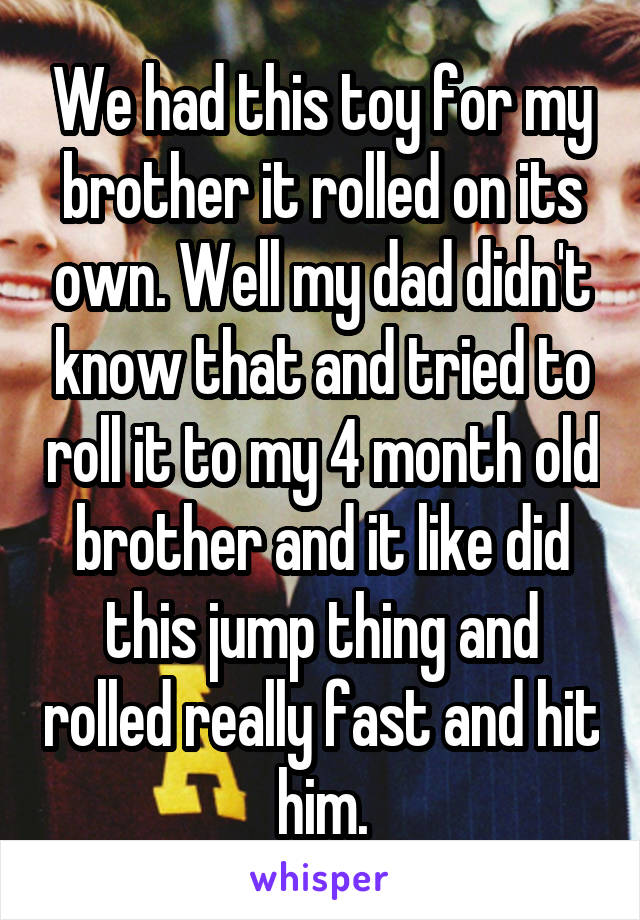 We had this toy for my brother it rolled on its own. Well my dad didn't know that and tried to roll it to my 4 month old brother and it like did this jump thing and rolled really fast and hit him.