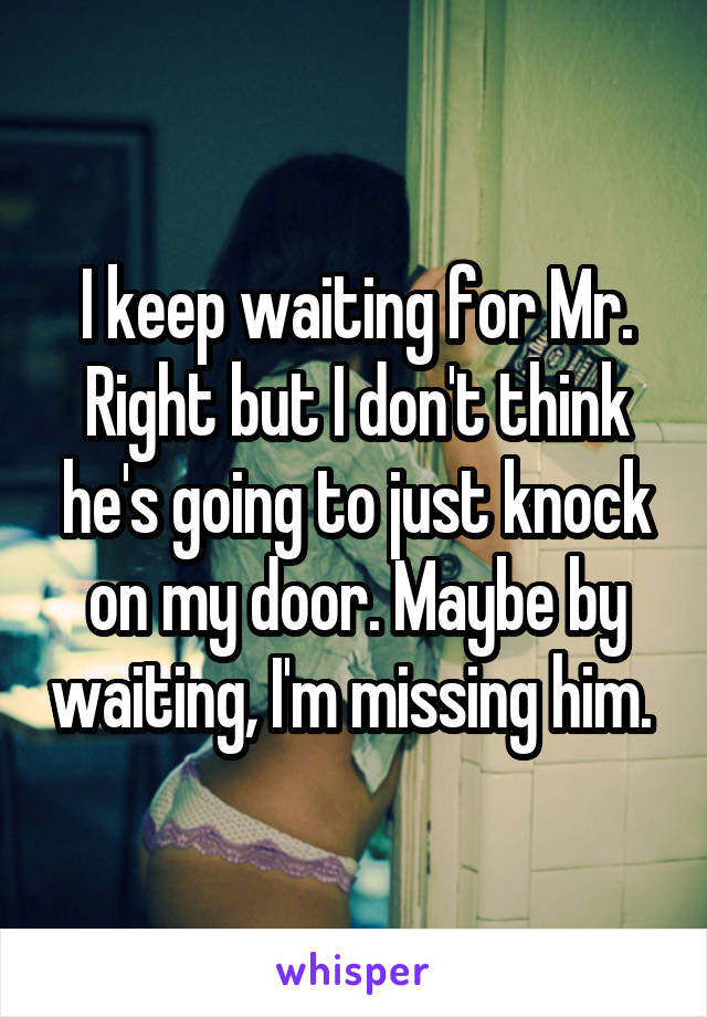 I keep waiting for Mr. Right but I don't think he's going to just knock on my door. Maybe by waiting, I'm missing him. 