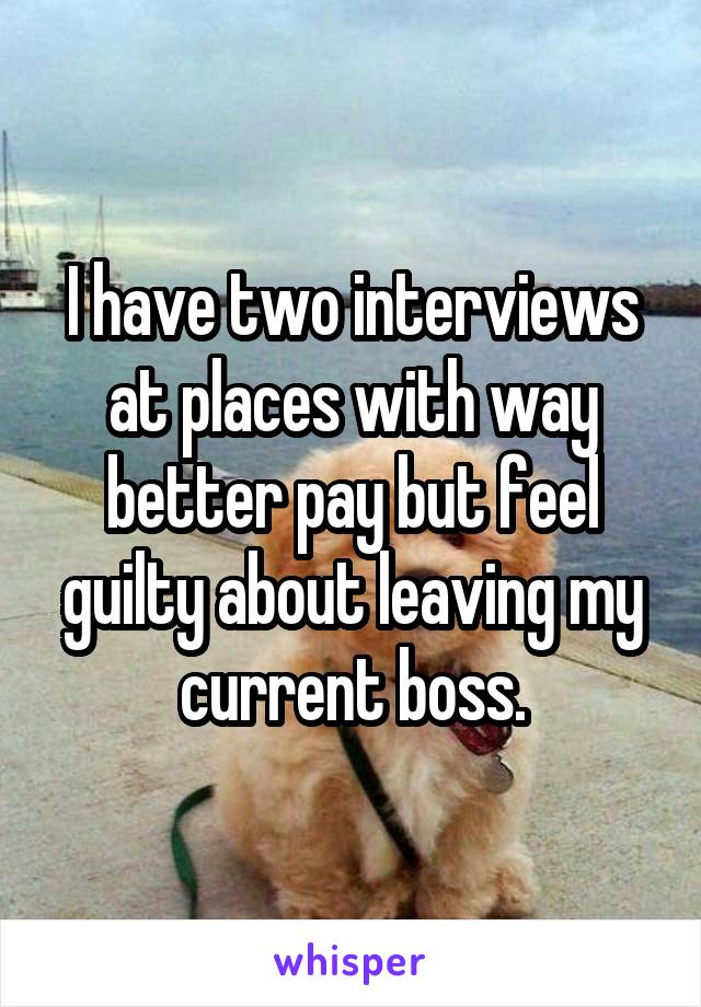 I have two interviews at places with way better pay but feel guilty about leaving my current boss.