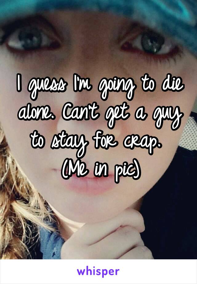 I guess I'm going to die alone. Can't get a guy to stay for crap. 
(Me in pic)
