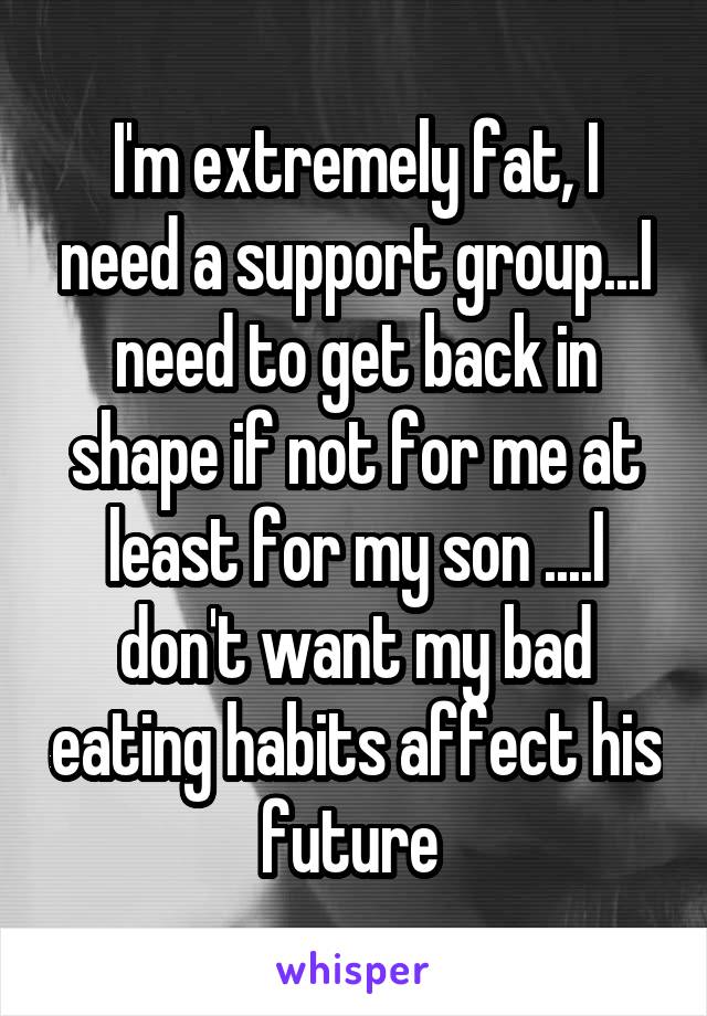 I'm extremely fat, I need a support group...I need to get back in shape if not for me at least for my son ....I don't want my bad eating habits affect his future 