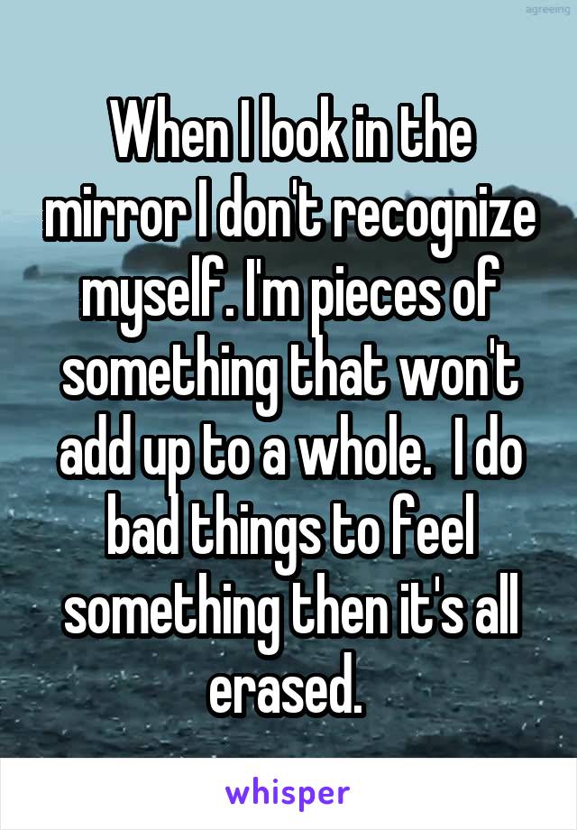 When I look in the mirror I don't recognize myself. I'm pieces of something that won't add up to a whole.  I do bad things to feel something then it's all erased. 