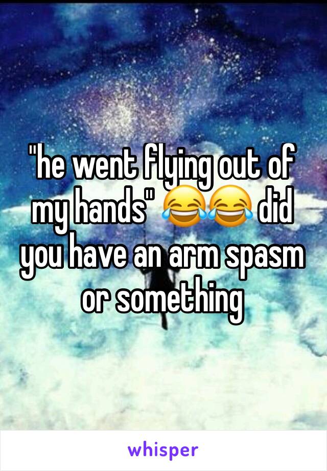 "he went flying out of my hands" 😂😂 did you have an arm spasm or something 