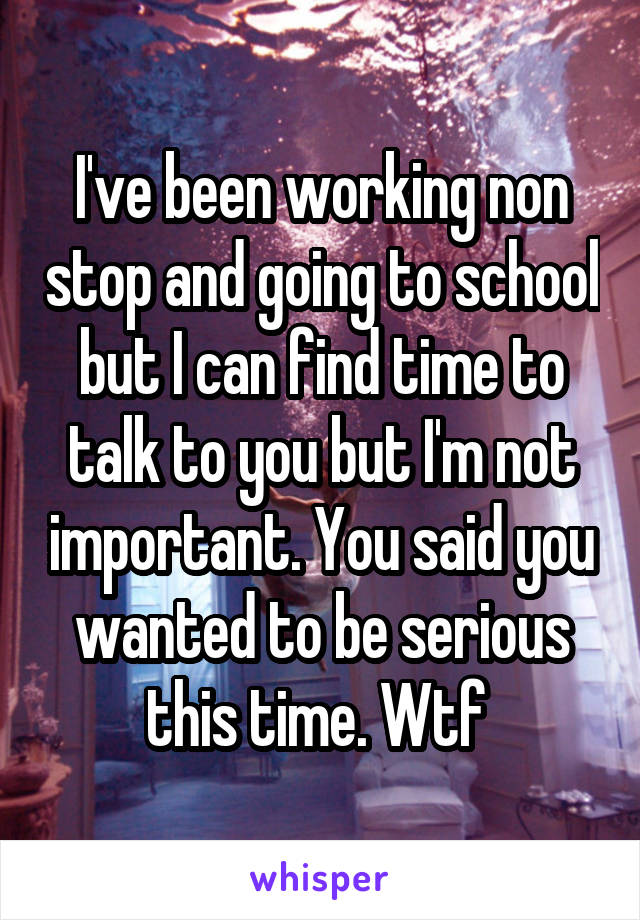 I've been working non stop and going to school but I can find time to talk to you but I'm not important. You said you wanted to be serious this time. Wtf 