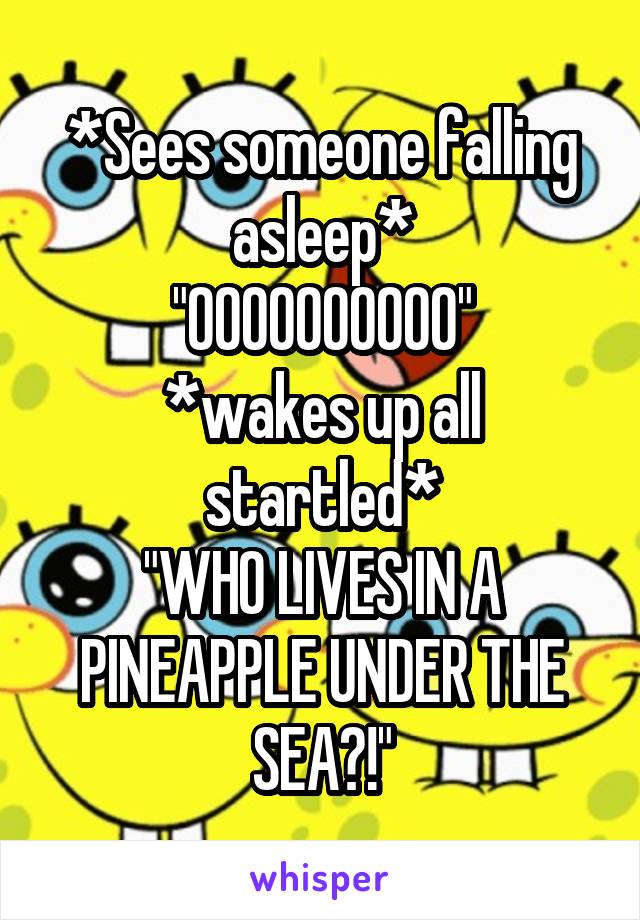 *Sees someone falling asleep*
"OOOOOOOOOO"
*wakes up all startled*
"WHO LIVES IN A PINEAPPLE UNDER THE SEA?!"