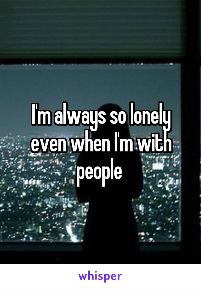 I'm always so lonely even when I'm with people 