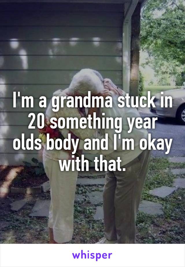 I'm a grandma stuck in 20 something year olds body and I'm okay with that.