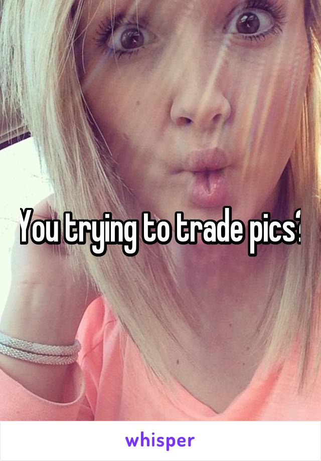 You trying to trade pics?