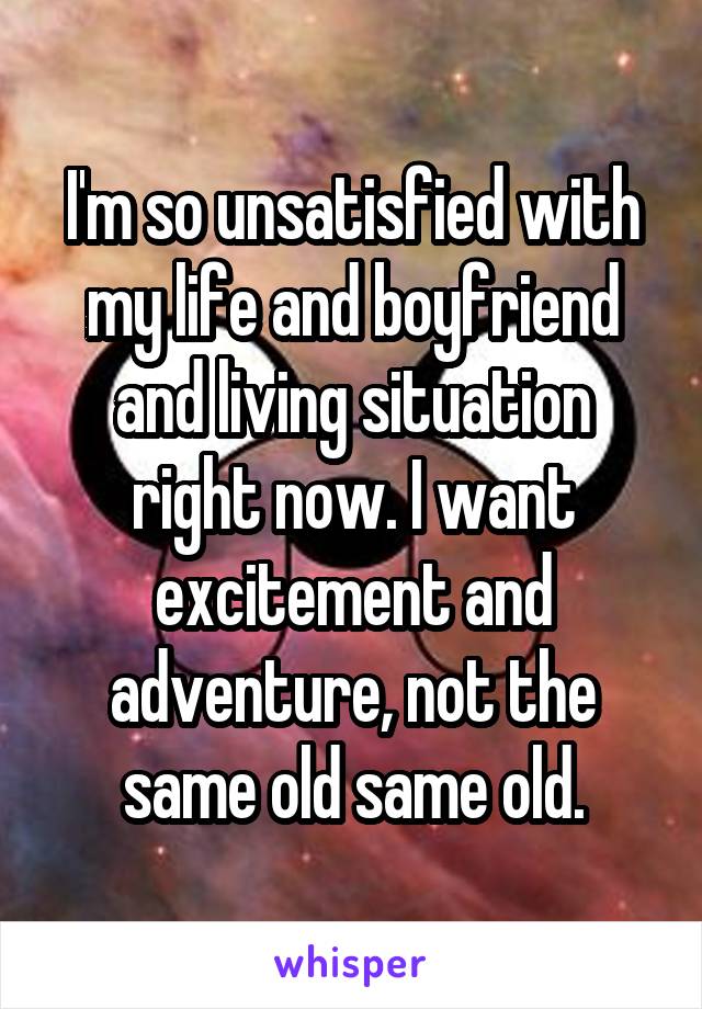 I'm so unsatisfied with my life and boyfriend and living situation right now. I want excitement and adventure, not the same old same old.