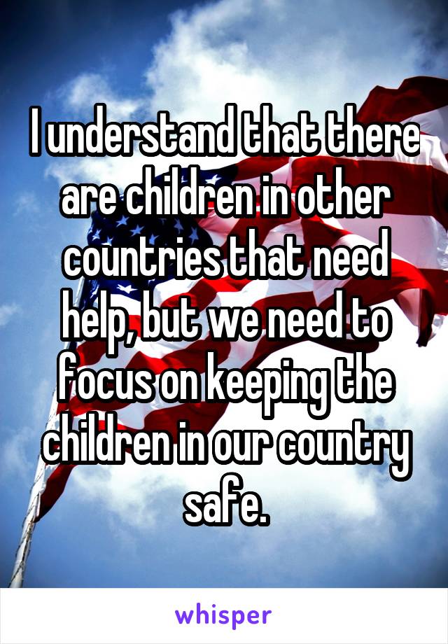 I understand that there are children in other countries that need help, but we need to focus on keeping the children in our country safe.