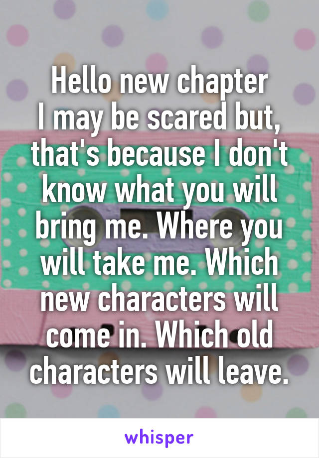 Hello new chapter
I may be scared but, that's because I don't know what you will bring me. Where you will take me. Which new characters will come in. Which old characters will leave.