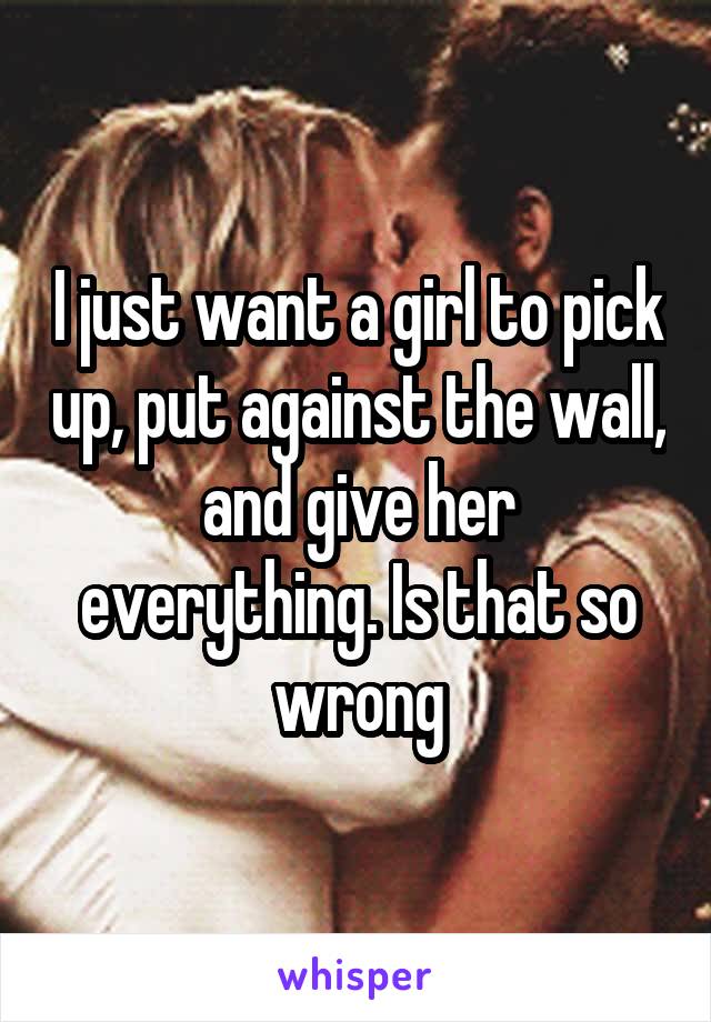 I just want a girl to pick up, put against the wall, and give her everything. Is that so wrong