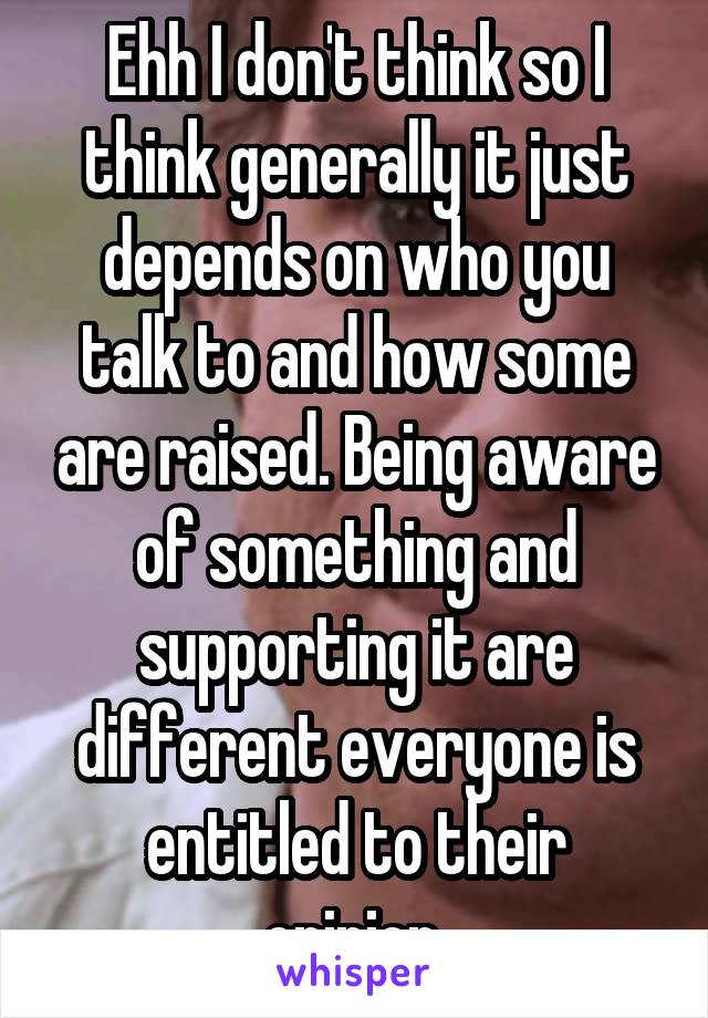 Ehh I don't think so I think generally it just depends on who you talk to and how some are raised. Being aware of something and supporting it are different everyone is entitled to their opinion.