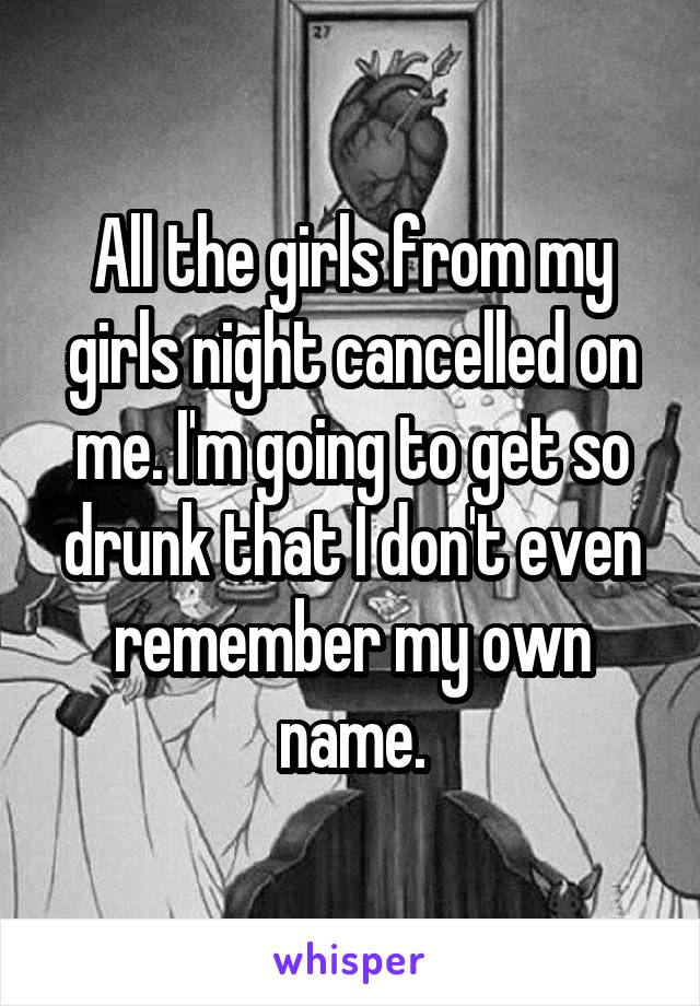 All the girls from my girls night cancelled on me. I'm going to get so drunk that I don't even remember my own name.