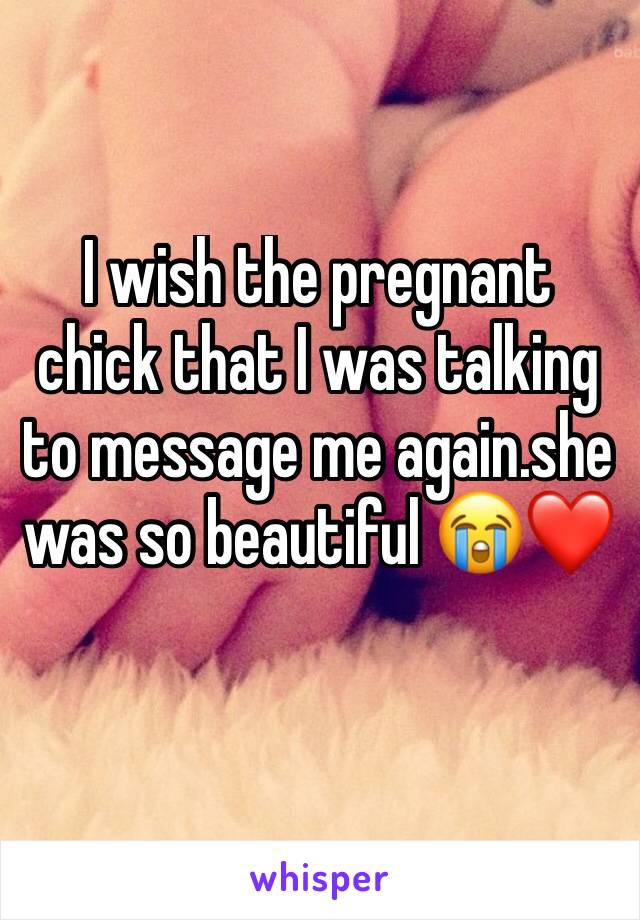 I wish the pregnant chick that I was talking to message me again.she was so beautiful 😭❤