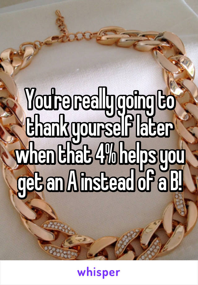 You're really going to thank yourself later when that 4% helps you get an A instead of a B!