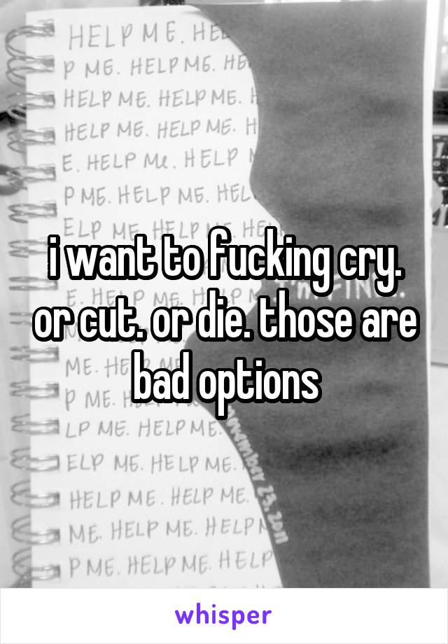 i want to fucking cry. or cut. or die. those are bad options