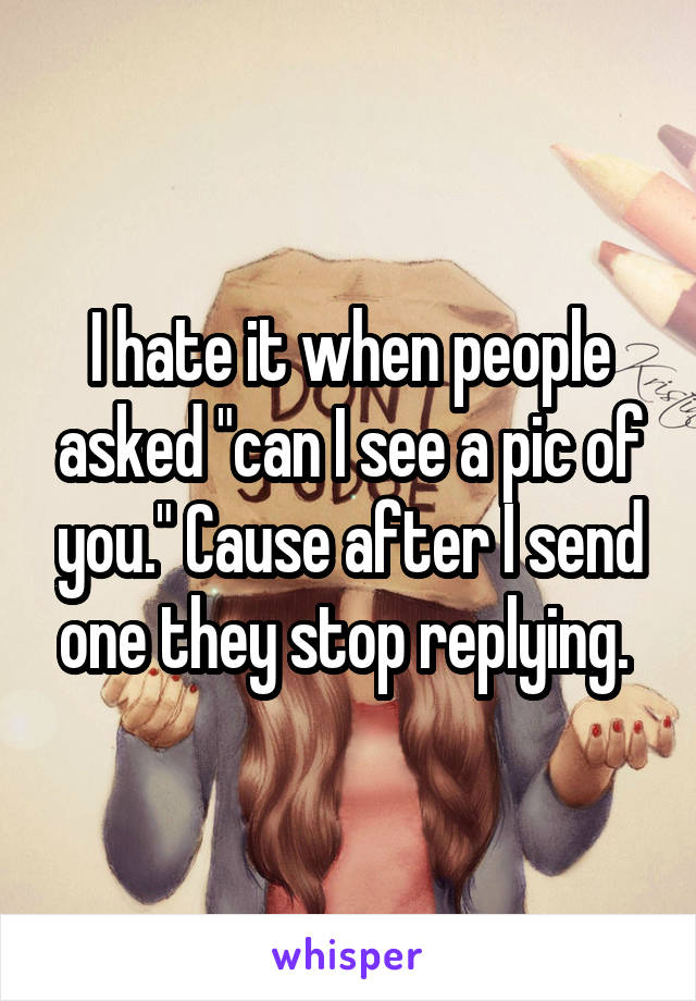 I hate it when people asked "can I see a pic of you." Cause after I send one they stop replying. 