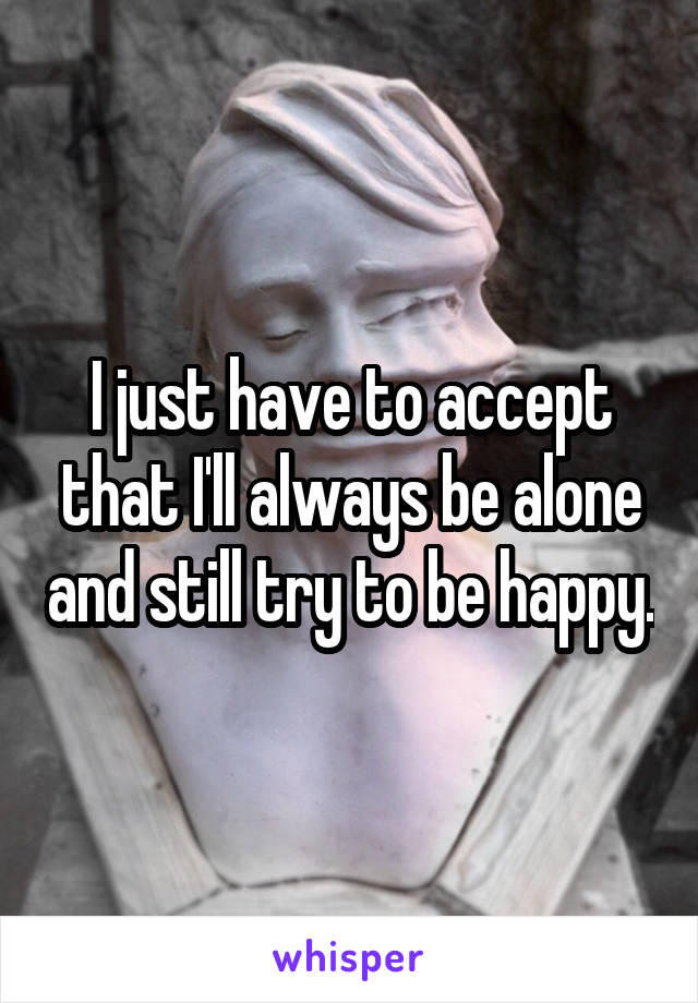 I just have to accept that I'll always be alone and still try to be happy.