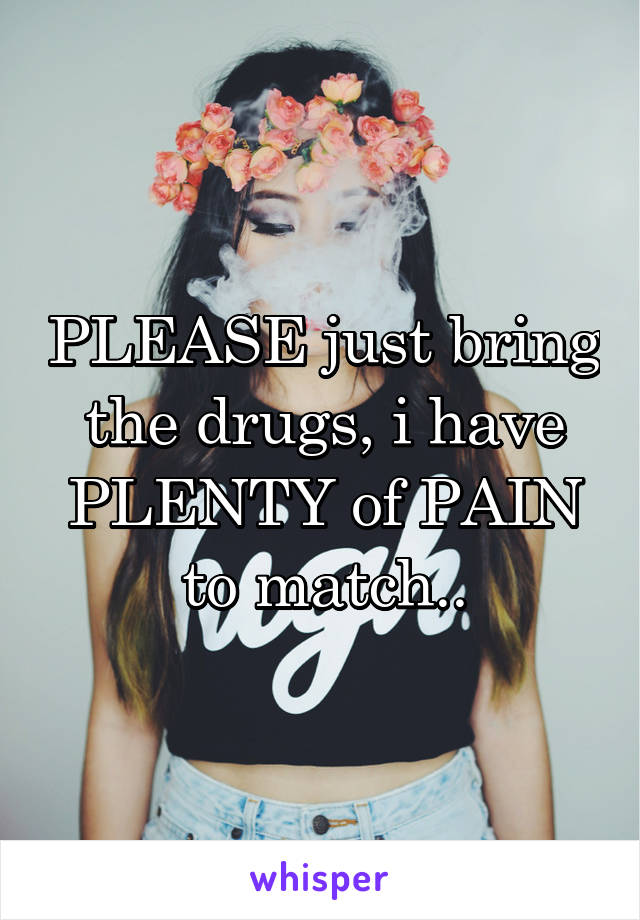 PLEASE just bring the drugs, i have PLENTY of PAIN to match..