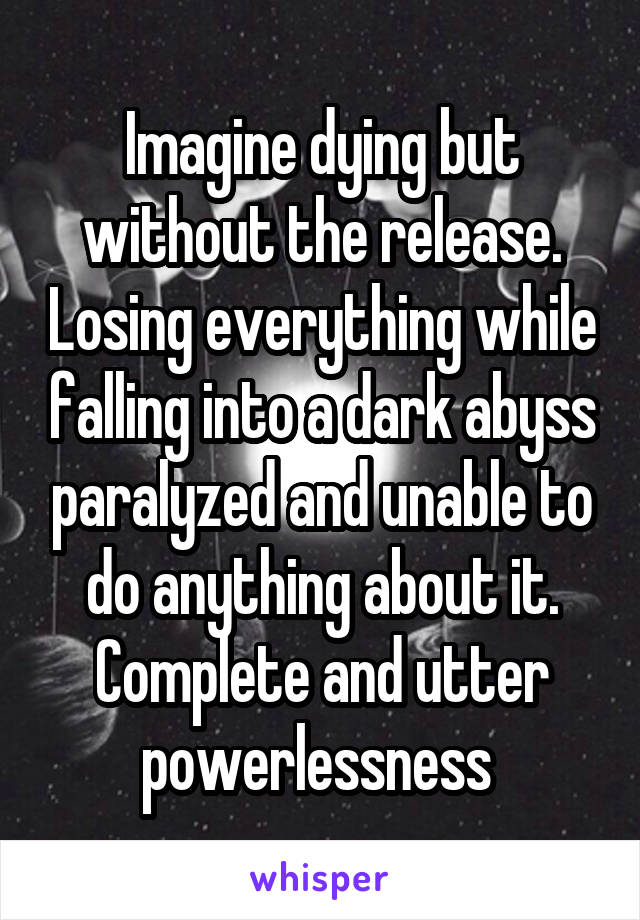 Imagine dying but without the release. Losing everything while falling into a dark abyss paralyzed and unable to do anything about it. Complete and utter powerlessness 