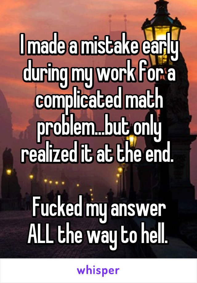 I made a mistake early during my work for a complicated math problem...but only realized it at the end. 

Fucked my answer ALL the way to hell. 