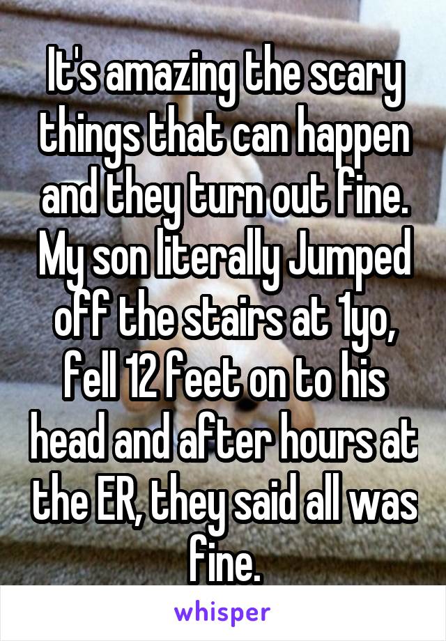 It's amazing the scary things that can happen and they turn out fine. My son literally Jumped off the stairs at 1yo, fell 12 feet on to his head and after hours at the ER, they said all was fine.