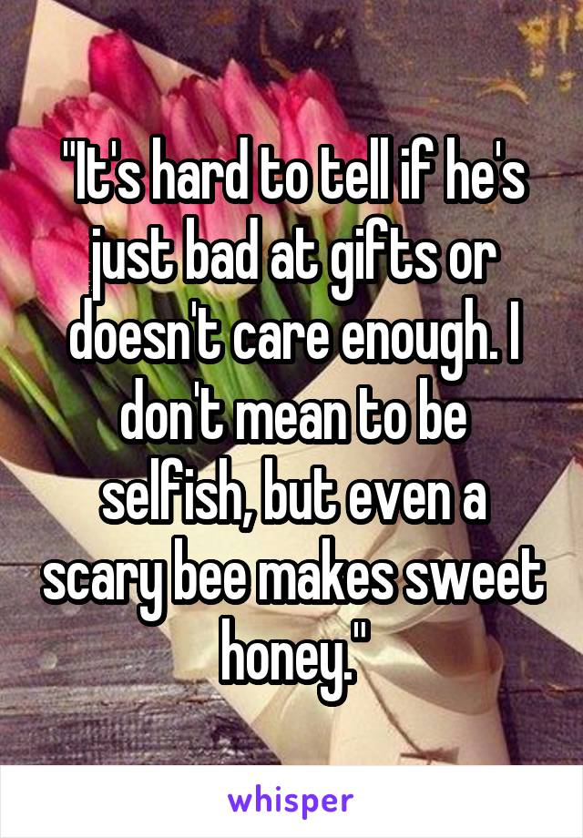 "It's hard to tell if he's just bad at gifts or doesn't care enough. I don't mean to be selfish, but even a scary bee makes sweet honey."