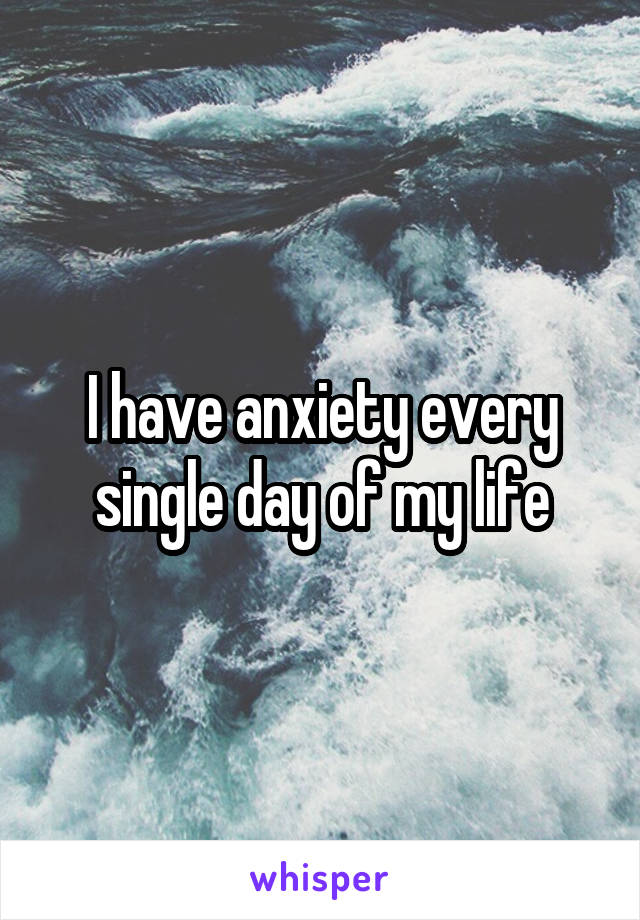 I have anxiety every single day of my life