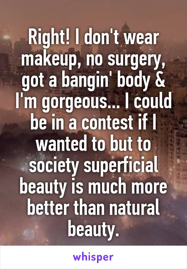 Right! I don't wear makeup, no surgery, got a bangin' body & I'm gorgeous... I could be in a contest if I wanted to but to society superficial beauty is much more better than natural beauty.