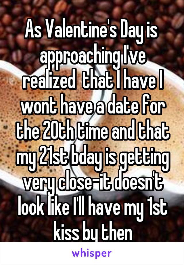 As Valentine's Day is  approaching I've realized  that I have I wont have a date for the 20th time and that my 21st bday is getting very close-it doesn't look like I'll have my 1st kiss by then