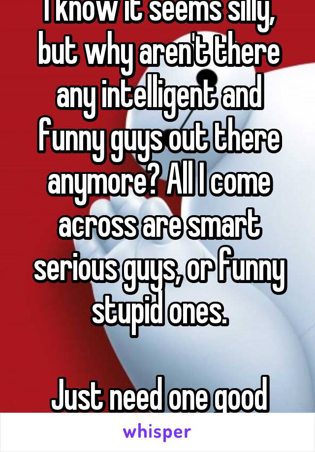 I know it seems silly, but why aren't there any intelligent and funny guys out there anymore? All I come across are smart serious guys, or funny stupid ones.

Just need one good fish!