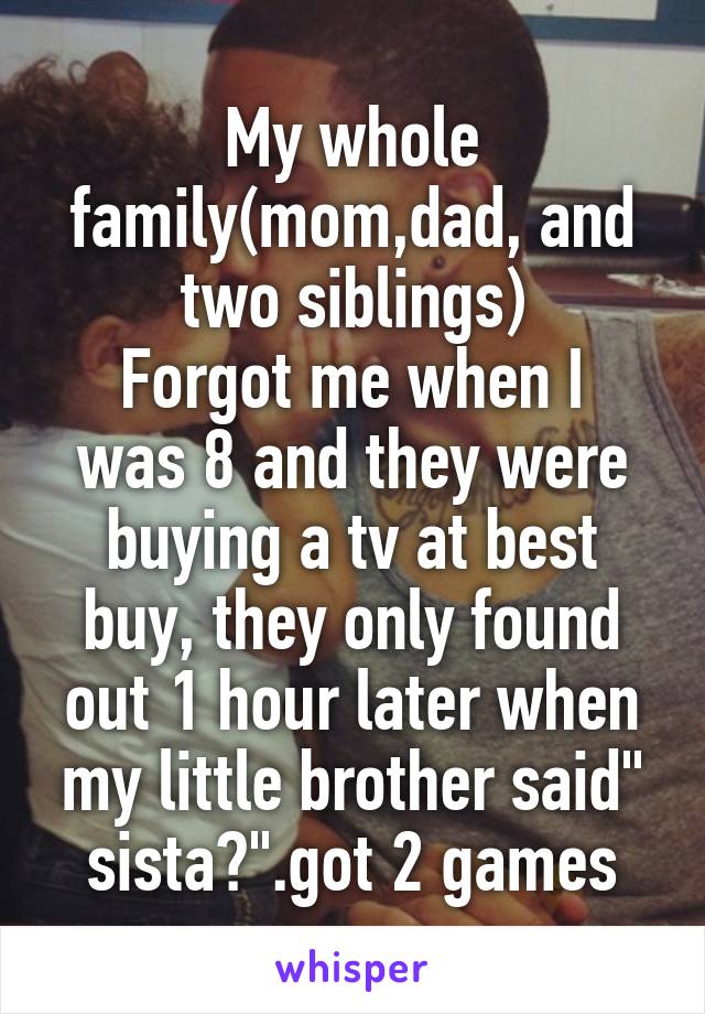 My whole family(mom,dad, and two siblings)
Forgot me when I was 8 and they were buying a tv at best buy, they only found out 1 hour later when my little brother said" sista?".got 2 games