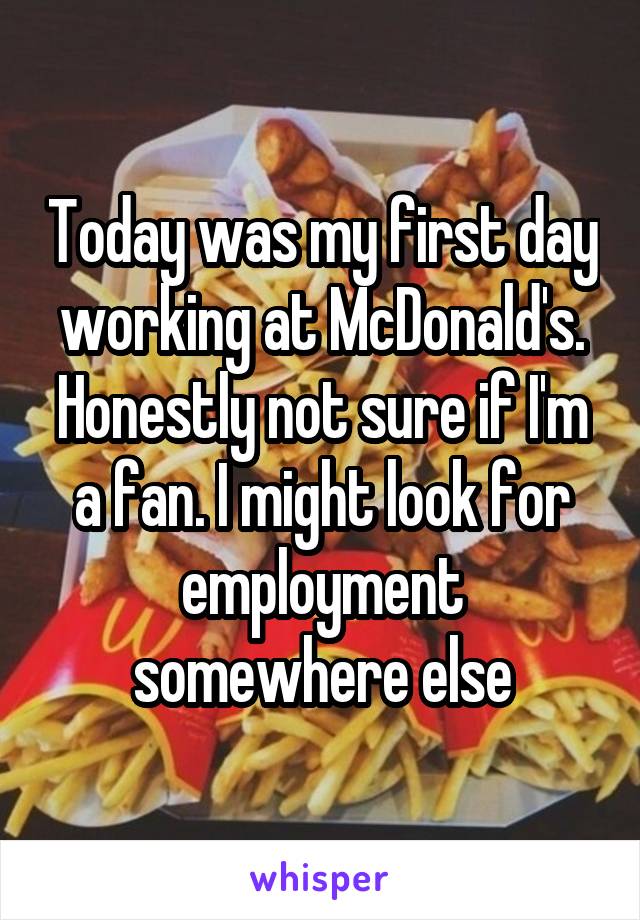 Today was my first day working at McDonald's. Honestly not sure if I'm a fan. I might look for employment somewhere else