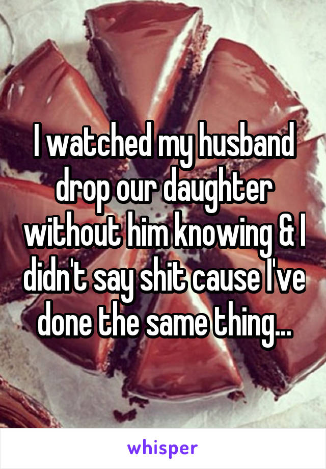 I watched my husband drop our daughter without him knowing & I didn't say shit cause I've done the same thing...