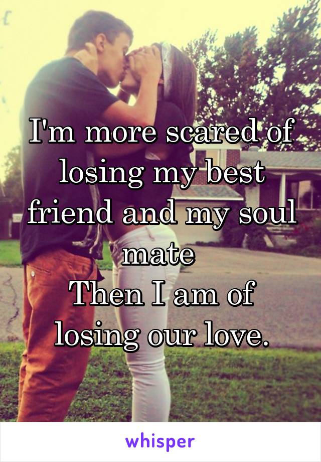 I'm more scared of losing my best friend and my soul mate 
Then I am of losing our love.