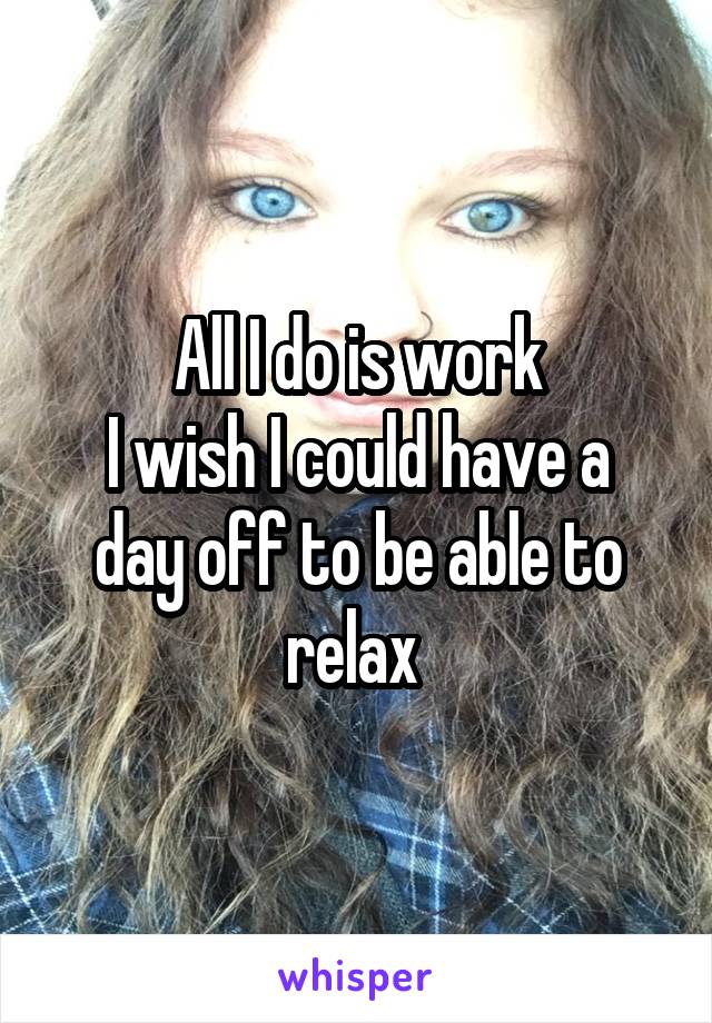  All I do is work 
I wish I could have a day off to be able to relax 