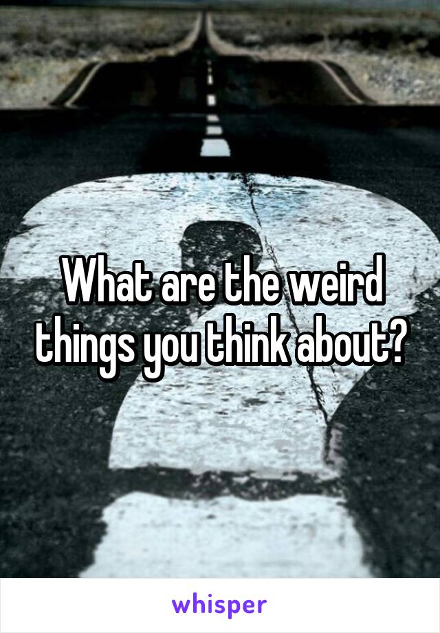 What are the weird things you think about?