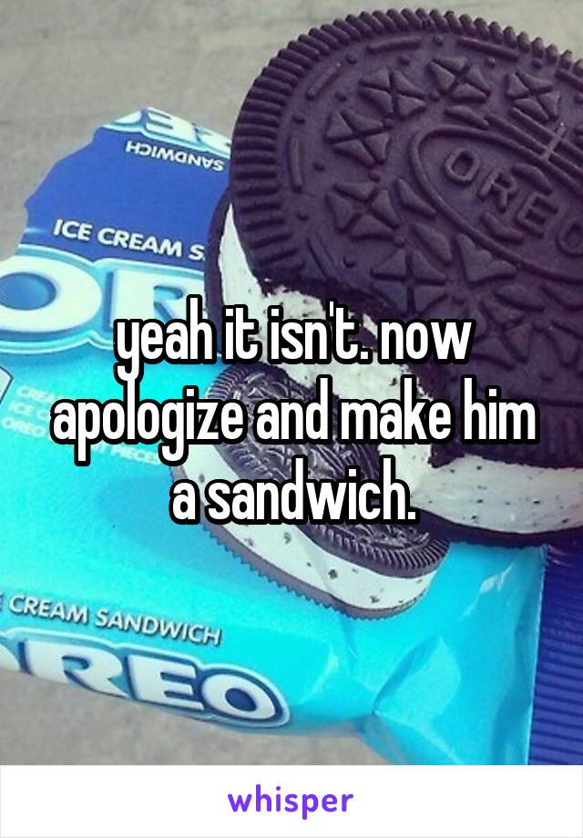 yeah it isn't. now apologize and make him a sandwich.