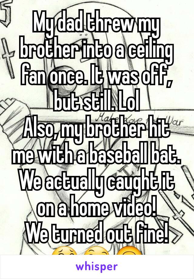 My dad threw my brother into a ceiling fan once. It was off, but still. Lol
Also, my brother hit me with a baseball bat. We actually caught it on a home video!
We turned out fine! 😂😄🙃