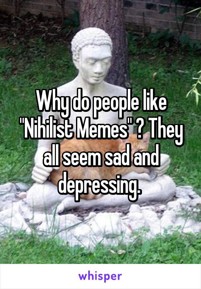 Why do people like "Nihilist Memes" ? They all seem sad and depressing. 