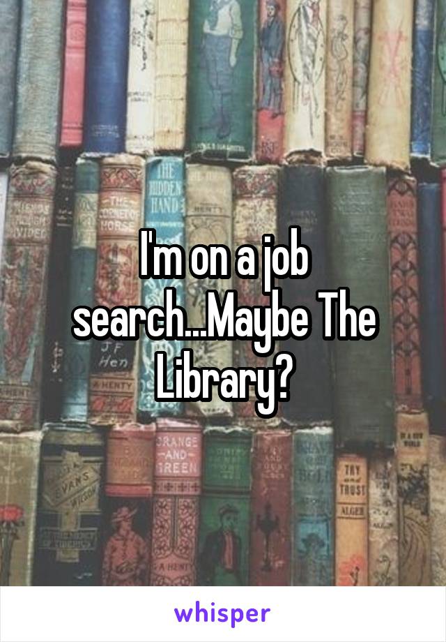 I'm on a job search...Maybe The Library?