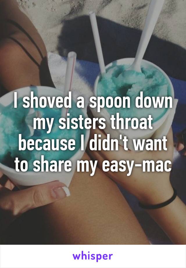 I shoved a spoon down my sisters throat because I didn't want to share my easy-mac