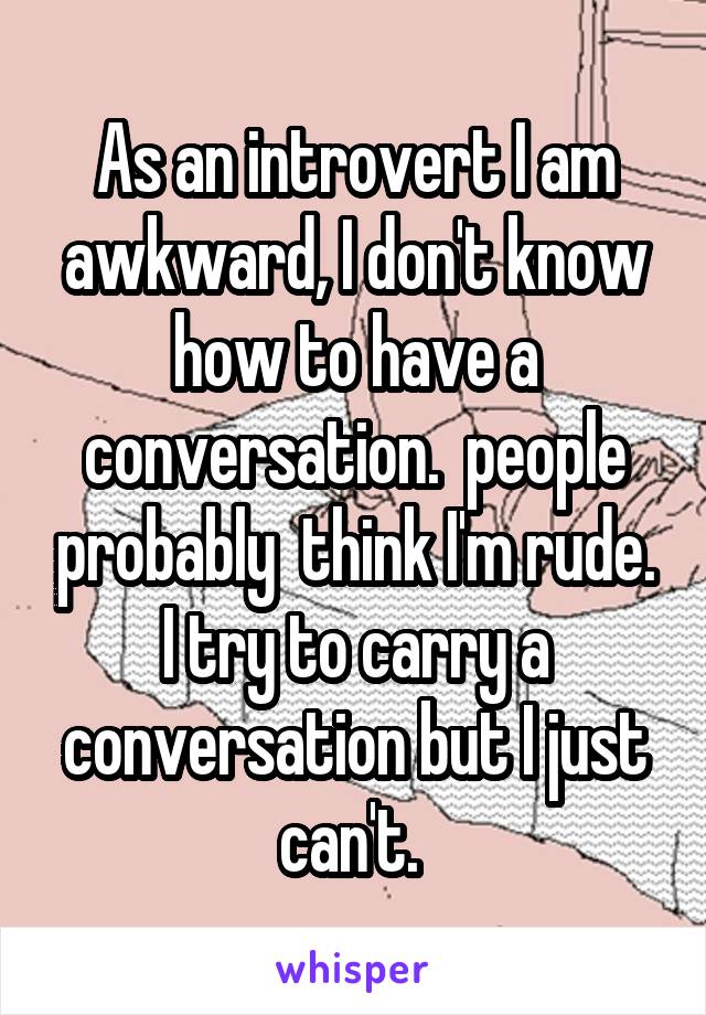 As an introvert I am awkward, I don't know how to have a conversation.  people probably  think I'm rude. I try to carry a conversation but I just can't. 