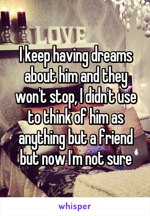 I keep having dreams about him and they won't stop, I didn't use to think of him as anything but a friend but now I'm not sure