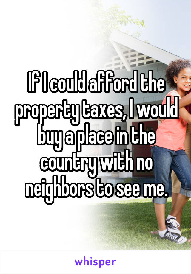 If I could afford the property taxes, I would buy a place in the country with no neighbors to see me.