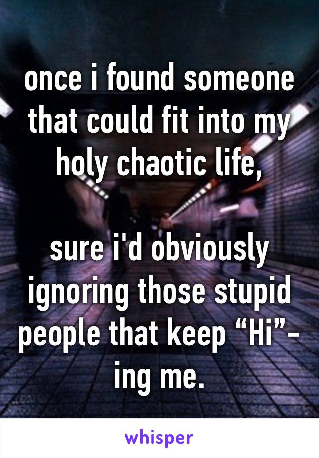 once i found someone that could fit into my holy chaotic life,

sure i'd obviously ignoring those stupid people that keep “Hi”-ing me. 