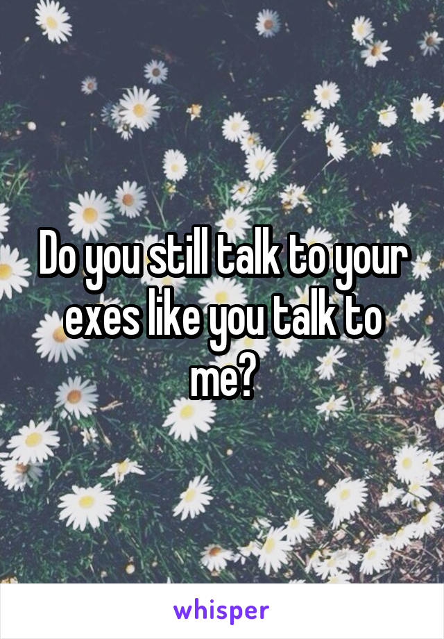 Do you still talk to your exes like you talk to me?