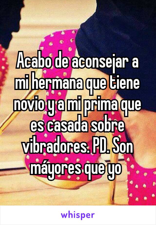 Acabo de aconsejar a mi hermana que tiene novio y a mi prima que es casada sobre vibradores. PD. Son máyores que yo 