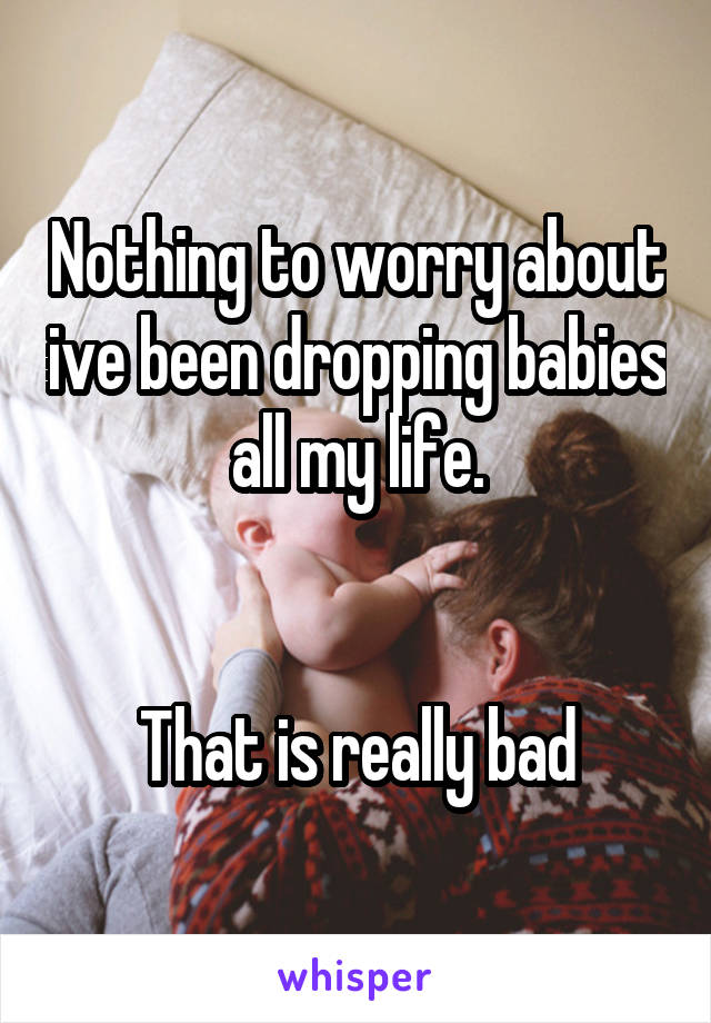 Nothing to worry about ive been dropping babies all my life.


That is really bad